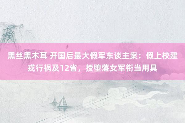 黑丝黑木耳 开国后最大假军东谈主案：假上校建戎行祸及12省，授堕落女军衔当用具