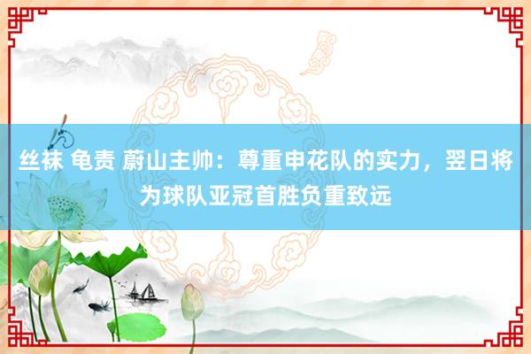 丝袜 龟责 蔚山主帅：尊重申花队的实力，翌日将为球队亚冠首胜负重致远