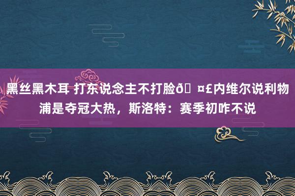 黑丝黑木耳 打东说念主不打脸🤣内维尔说利物浦是夺冠大热，斯洛特：赛季初咋不说