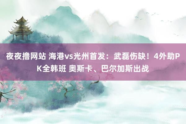 夜夜撸网站 海港vs光州首发：武磊伤缺！4外助PK全韩班 奥斯卡、巴尔加斯出战