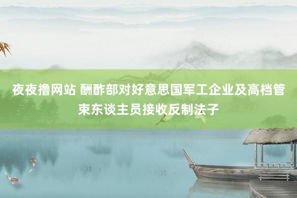 夜夜撸网站 酬酢部对好意思国军工企业及高档管束东谈主员接收反制法子