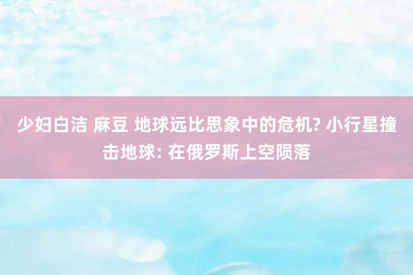 少妇白洁 麻豆 地球远比思象中的危机? 小行星撞击地球: 在俄罗斯上空陨落