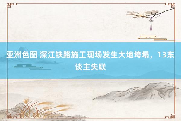 亚洲色图 深江铁路施工现场发生大地垮塌，13东谈主失联