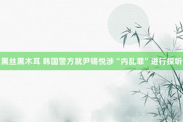 黑丝黑木耳 韩国警方就尹锡悦涉“内乱罪”进行探听