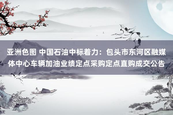 亚洲色图 中国石油中标着力：包头市东河区融媒体中心车辆加油业绩定点采购定点直购成交公告