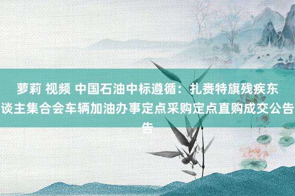 萝莉 视频 中国石油中标遵循：扎赉特旗残疾东谈主集合会车辆加油办事定点采购定点直购成交公告