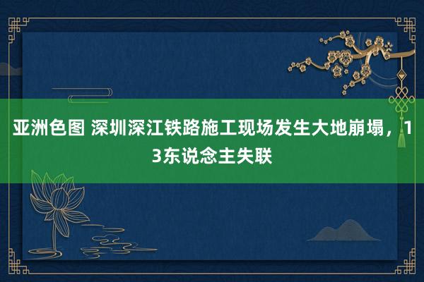 亚洲色图 深圳深江铁路施工现场发生大地崩塌，13东说念主失联