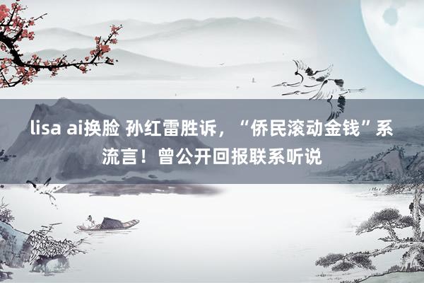 lisa ai换脸 孙红雷胜诉，“侨民滚动金钱”系流言！曾公开回报联系听说