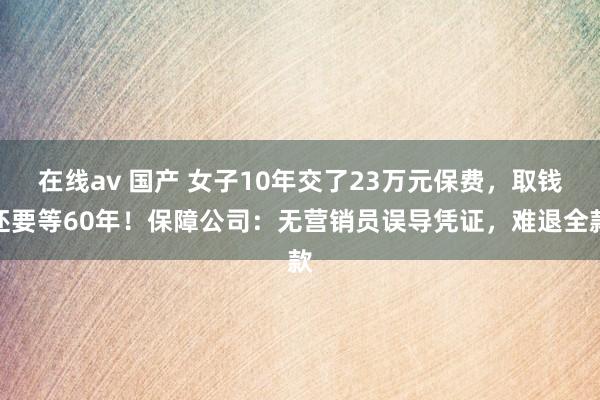 在线av 国产 女子10年交了23万元保费，取钱还要等60年！保障公司：无营销员误导凭证，难退全款
