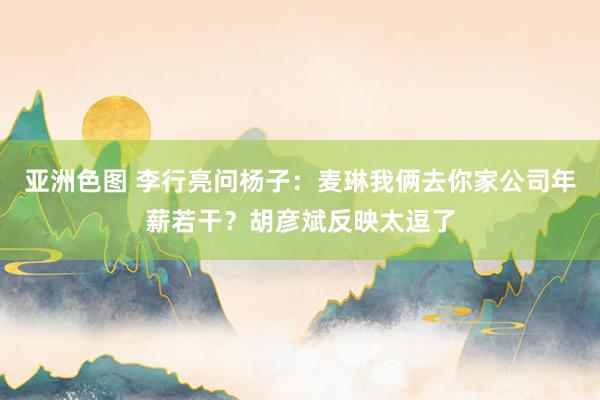 亚洲色图 李行亮问杨子：麦琳我俩去你家公司年薪若干？胡彦斌反映太逗了