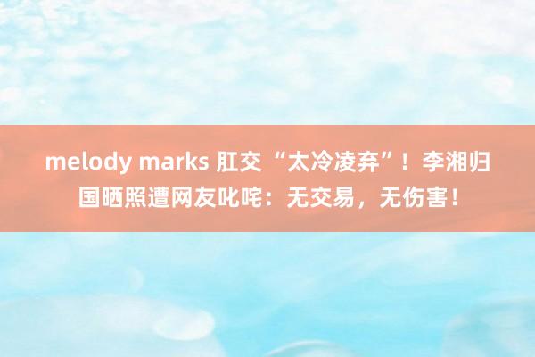 melody marks 肛交 “太冷凌弃”！李湘归国晒照遭网友叱咤：无交易，无伤害！