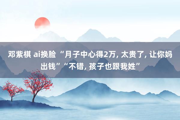 邓紫棋 ai换脸 “月子中心得2万， 太贵了， 让你妈出钱”“不错， 孩子也跟我姓”