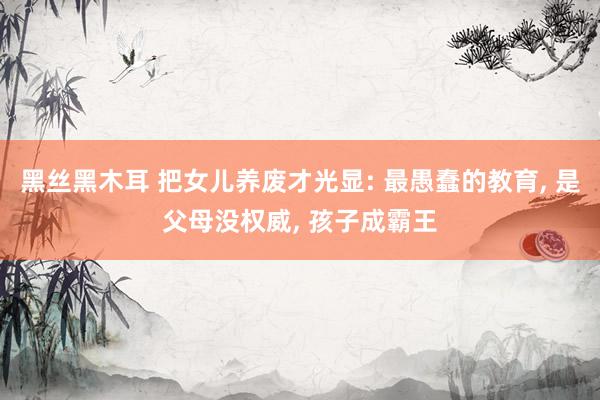 黑丝黑木耳 把女儿养废才光显: 最愚蠢的教育， 是父母没权威， 孩子成霸王