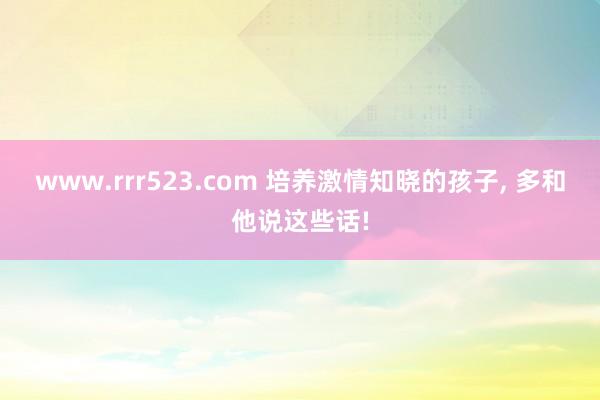www.rrr523.com 培养激情知晓的孩子， 多和他说这些话!
