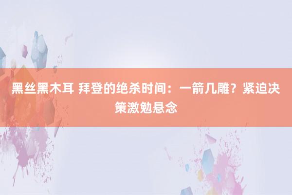 黑丝黑木耳 拜登的绝杀时间：一箭几雕？紧迫决策激勉悬念