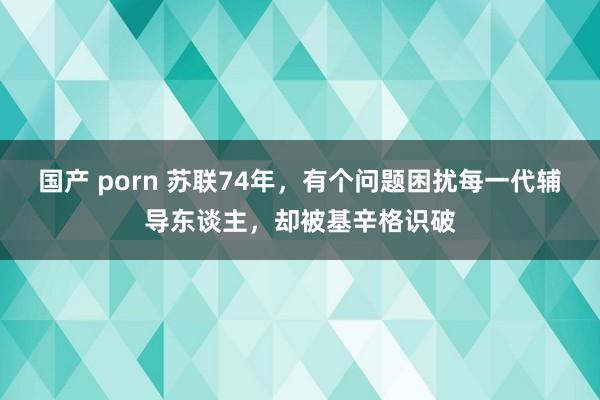 国产 porn 苏联74年，有个问题困扰每一代辅导东谈主，却被基辛格识破