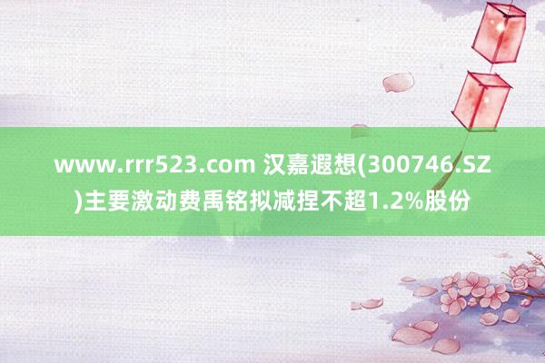 www.rrr523.com 汉嘉遐想(300746.SZ)主要激动费禹铭拟减捏不超1.2%股份