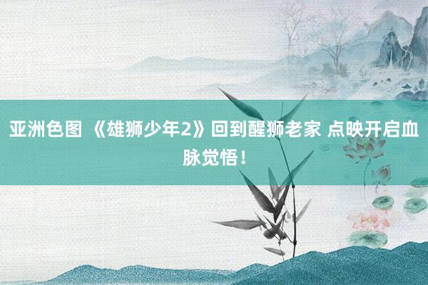 亚洲色图 《雄狮少年2》回到醒狮老家 点映开启血脉觉悟！