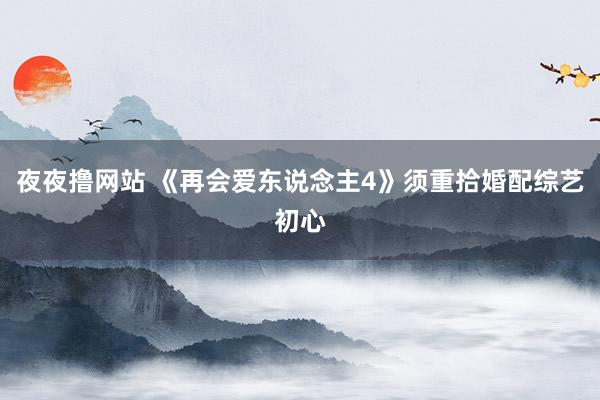 夜夜撸网站 《再会爱东说念主4》须重拾婚配综艺初心