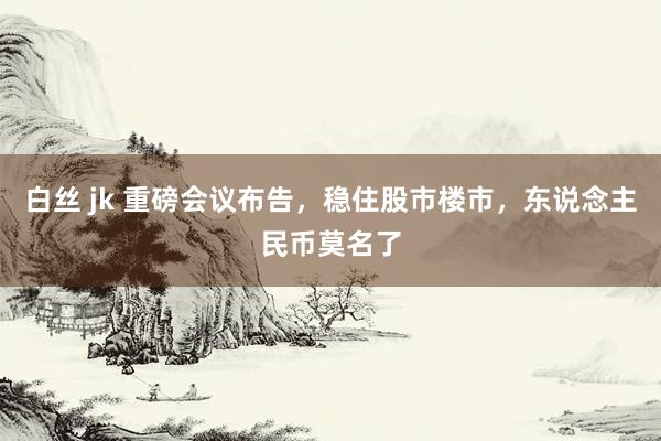 白丝 jk 重磅会议布告，稳住股市楼市，东说念主民币莫名了