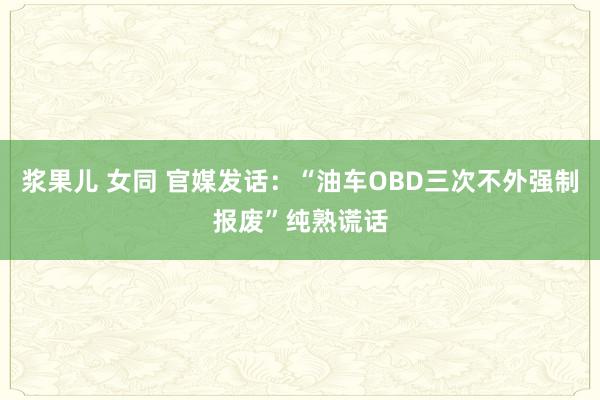 浆果儿 女同 官媒发话：“油车OBD三次不外强制报废”纯熟谎话