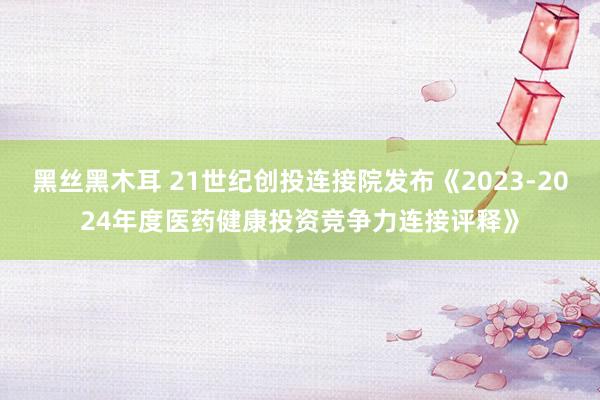 黑丝黑木耳 21世纪创投连接院发布《2023-2024年度医药健康投资竞争力连接评释》