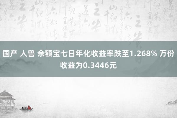 国产 人兽 余额宝七日年化收益率跌至1.268% 万份收益为0.3446元