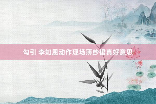 勾引 李知恩动作现场薄纱裙真好意思