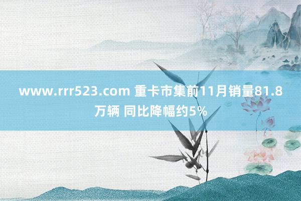 www.rrr523.com 重卡市集前11月销量81.8万辆 同比降幅约5%