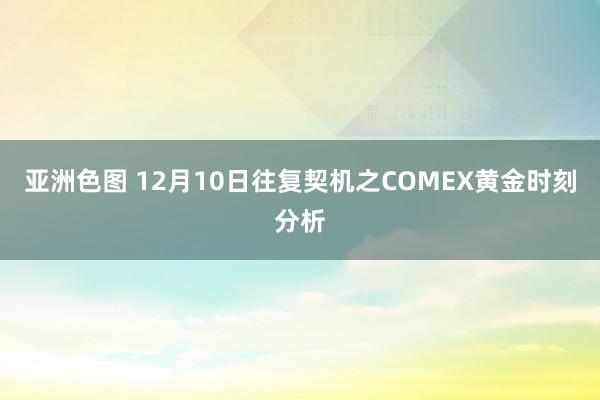 亚洲色图 12月10日往复契机之COMEX黄金时刻分析