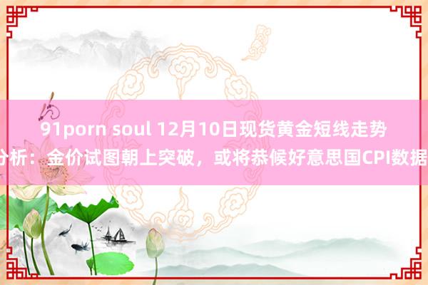 91porn soul 12月10日现货黄金短线走势分析：金价试图朝上突破，或将恭候好意思国CPI数据？