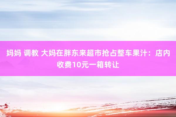 妈妈 调教 大妈在胖东来超市抢占整车果汁：店内收费10元一箱转让