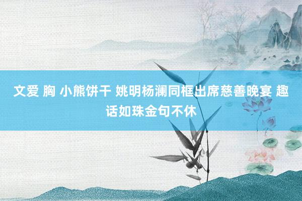 文爱 胸 小熊饼干 姚明杨澜同框出席慈善晚宴 趣话如珠金句不休
