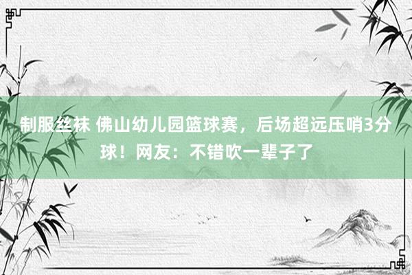 制服丝袜 佛山幼儿园篮球赛，后场超远压哨3分球！网友：不错吹一辈子了