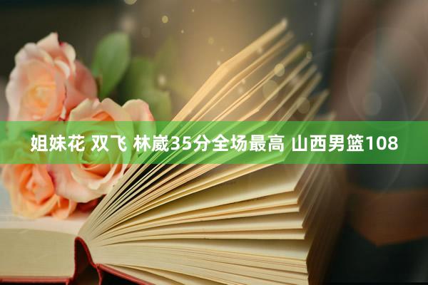 姐妹花 双飞 林崴35分全场最高 山西男篮108