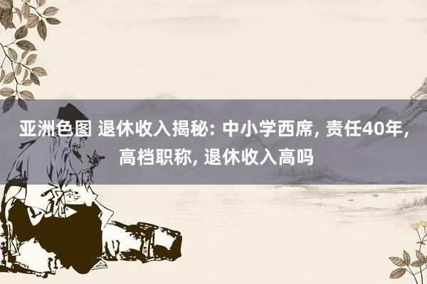 亚洲色图 退休收入揭秘: 中小学西席， 责任40年， 高档职称， 退休收入高吗