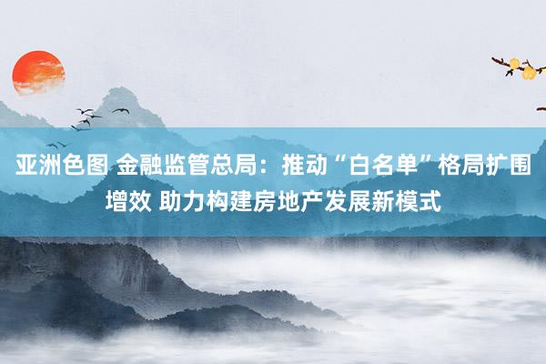 亚洲色图 金融监管总局：推动“白名单”格局扩围增效 助力构建房地产发展新模式