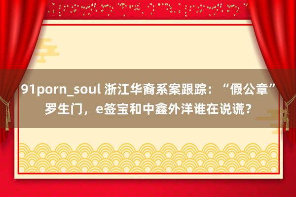 91porn_soul 浙江华裔系案跟踪：“假公章”罗生门，e签宝和中鑫外洋谁在说谎？