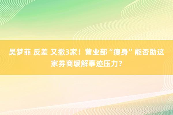 吴梦菲 反差 又撤3家！营业部“瘦身”能否助这家券商缓解事迹压力？