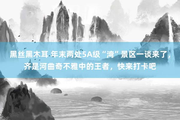 黑丝黑木耳 年末两处5A级“湾”景区一谈来了，齐是河曲奇不雅中的王者，快来打卡吧