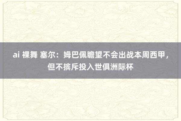 ai 裸舞 塞尔：姆巴佩瞻望不会出战本周西甲，但不摈斥投入世俱洲际杯