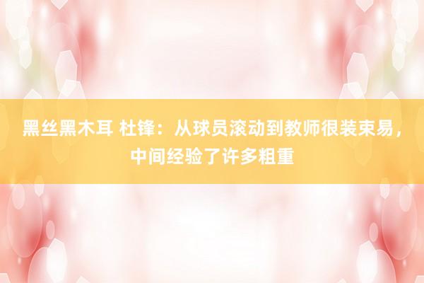 黑丝黑木耳 杜锋：从球员滚动到教师很装束易，中间经验了许多粗重