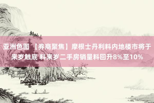 亚洲色图 【券商聚焦】摩根士丹利料内地楼市将于来岁触底 料来岁二手房销量料回升8%至10%