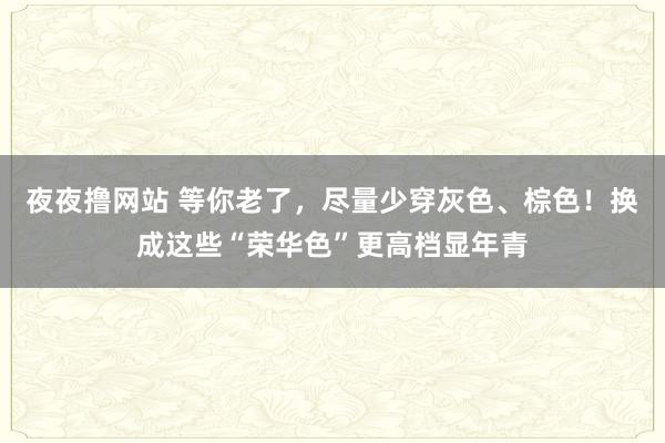 夜夜撸网站 等你老了，尽量少穿灰色、棕色！换成这些“荣华色”更高档显年青