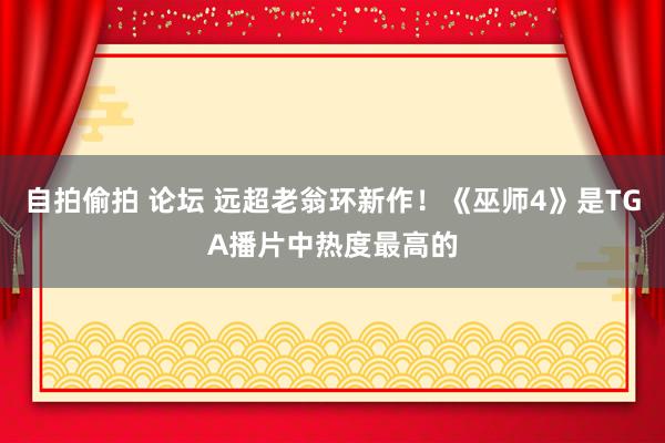 自拍偷拍 论坛 远超老翁环新作！《巫师4》是TGA播片中热度最高的