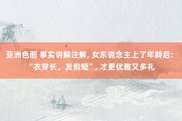 亚洲色图 事实讲解注解， 女东说念主上了年龄后: “衣穿长、发剪短”， 才更优雅又多礼
