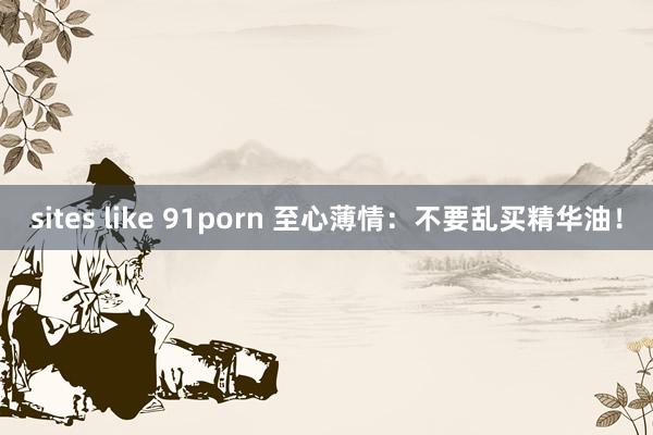 sites like 91porn 至心薄情:不要乱买精华油!