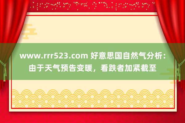 www.rrr523.com 好意思国自然气分析：由于天气预告变暖，看跌者加紧截至