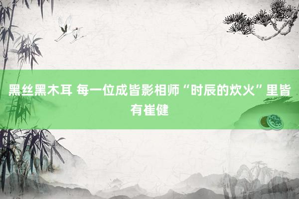 黑丝黑木耳 每一位成皆影相师“时辰的炊火”里皆有崔健