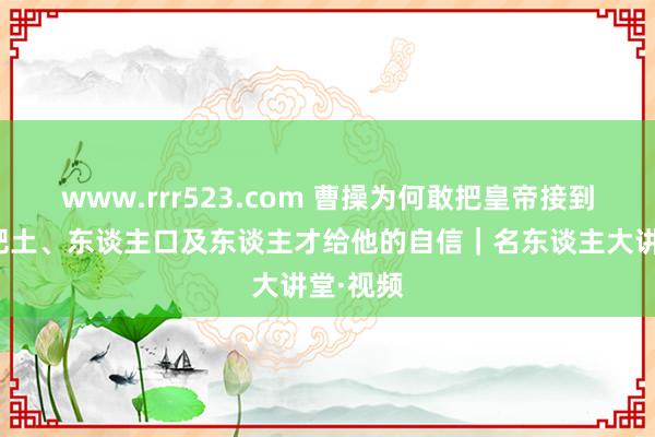 www.rrr523.com 曹操为何敢把皇帝接到许昌？肥土、东谈主口及东谈主才给他的自信｜名东谈主大讲堂·视频